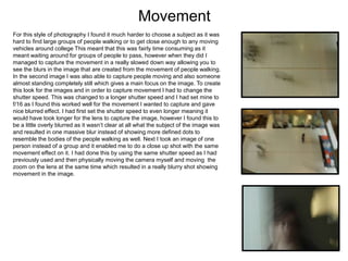 Movement
For this style of photography I found it much harder to choose a subject as it was
hard to find large groups of people walking or to get close enough to any moving
vehicles around college This meant that this was fairly time consuming as it
meant waiting around for groups of people to pass, however when they did I
managed to capture the movement in a really slowed down way allowing you to
see the blurs in the image that are created from the movement of people walking.
In the second image I was also able to capture people moving and also someone
almost standing completely still which gives a main focus on the image. To create
this look for the images and in order to capture movement I had to change the
shutter speed. This was changed to a longer shutter speed and I had set mine to
f/16 as I found this worked well for the movement I wanted to capture and gave
nice blurred effect. I had first set the shutter speed to even longer meaning it
would have took longer for the lens to capture the image, however I found this to
be a little overly blurred as it wasn’t clear at all what the subject of the image was
and resulted in one massive blur instead of showing more defined dots to
resemble the bodies of the people walking as well. Next I took an image of one
person instead of a group and it enabled me to do a close up shot with the same
movement effect on it. I had done this by using the same shutter speed as I had
previously used and then physically moving the camera myself and moving the
zoom on the lens at the same time which resulted in a really blurry shot showing
movement in the image.
 