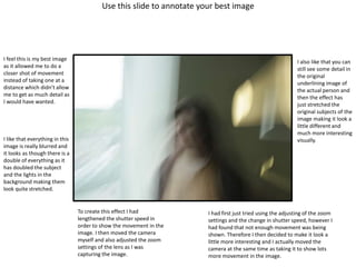 Use this slide to annotate your best image
I feel this is my best image
as it allowed me to do a
closer shot of movement
instead of taking one at a
distance which didn’t allow
me to get as much detail as
I would have wanted.
I like that everything in this
image is really blurred and
it looks as though there is a
double of everything as it
has doubled the subject
and the lights in the
background making them
look quite stretched.
I also like that you can
still see some detail in
the original
underlining image of
the actual person and
then the effect has
just stretched the
original subjects of the
image making it look a
little different and
much more interesting
visually.
To create this effect I had
lengthened the shutter speed in
order to show the movement in the
image. I then moved the camera
myself and also adjusted the zoom
settings of the lens as I was
capturing the image.
I had first just tried using the adjusting of the zoom
settings and the change in shutter speed, however I
had found that not enough movement was being
shown. Therefore I then decided to make it look a
little more interesting and I actually moved the
camera at the same time as taking it to show lots
more movement in the image.
 