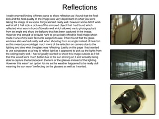 Reflections
I really enjoyed finding different ways to show reflection as I found that the final
look and the final quality of the image was very dependant on what you were
taking the image of as some things worked really well, however some didn't’ work
well at all. I first took a picture of this mirrored object that had found which
reflected what was in front of it really well which allowed me to photography it
from an angle and show the balcony that has been captured in the image.
However this proved to be quite hard to get a really effective final image which
made it one of my least favourite subjects to use. I then found that the glass
windows also worked really well when shooting from an angle instead of head on
as this meant you could get much more of the refection on camera due to the
lighting and also what the glass was reflecting. Lastly on this page I had wanted
to use sunglasses as a way to reflect light as it appeared to pick up the lights from
the ceiling really well. I had originally wanted to shoot this image outside as I felt
that this would work much better due to the sun shining on it and actually being
able to capture the landscape in the lens of the glasses instead of the lighting.
However this wasn’t an option for me as the weather happened to be really dull
meaning the sun wasn’t reflecting on the glasses as well as I wanted.
 