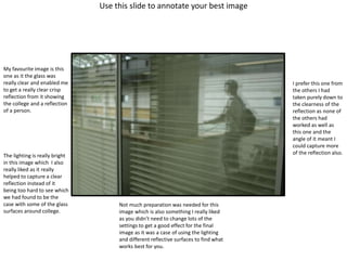 Use this slide to annotate your best image
My favourite image is this
one as it the glass was
really clear and enabled me
to get a really clear crisp
reflection from it showing
the college and a reflection
of a person.
The lighting is really bright
in this image which I also
really liked as it really
helped to capture a clear
reflection instead of it
being too hard to see which
we had found to be the
case with some of the glass
surfaces around college.
Not much preparation was needed for this
image which is also something I really liked
as you didn’t need to change lots of the
settings to get a good effect for the final
image as it was a case of using the lighting
and different reflective surfaces to find what
works best for you.
I prefer this one from
the others I had
taken purely down to
the clearness of the
reflection as none of
the others had
worked as well as
this one and the
angle of it meant I
could capture more
of the reflection also.
 