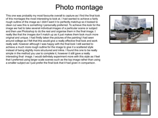 Photo montage
This one was probably my most favourite overall to capture as I find the final look
of this montages the most interesting to look at. I had wanted to achieve a fairly
rough outline of the image as I didn’t want it to perfectly matchup so it looked to
clean cut was this is something I personally preferred. To achieve this look for the
image we had to take several individual images of a particular scene or subject
and then use Photoshop to do the rest and organise them in the final image. I
really like that the images don’t match up as it just makes them look much more
original and unique. I had firstly taken the pictures of the painting I had seen
around college as I felt that this would give a really effective final look and work
really well, however although I was happy with the final look I still wanted to
achieve a much more rough outline for the image to give it a scattered style
instead of being slightly more structured and inline. I found this one to be really
simple in the method you use to complete it, however it still gave a really
interesting final image. I would definitely experiment more with this style as I feel
that I preferred using larger scale scenes such as the top image rather than using
a smaller subject as I just prefer the final look that it had given in comparison.
 