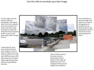 Use this slide to annotate your best image
For this image I ensured
that the individual
photographs I was taking
were much more scattered
which was actually much
easier to do when using
somewhere outside and
things like the sky and parts
of the car park as it all
looks really similar through
the lens.
I really prefer eh much
more scattered look for
these images as I think it
helps it to look much more
interesting than if it is really
exact and structured as this
style allows you to create a
really rough final look that
still has a really effective
final look.
This is definitely my
favourite image I had
taken for this style of
photography and
possibly even my
favourite style to take
photographs overall as
I find it much more
interesting that the
others.
I like the effect it had on
the colours and the
positioning of certain
objects in the image. For
example the cars in the
image got mixed up as the
images were combined.
 
