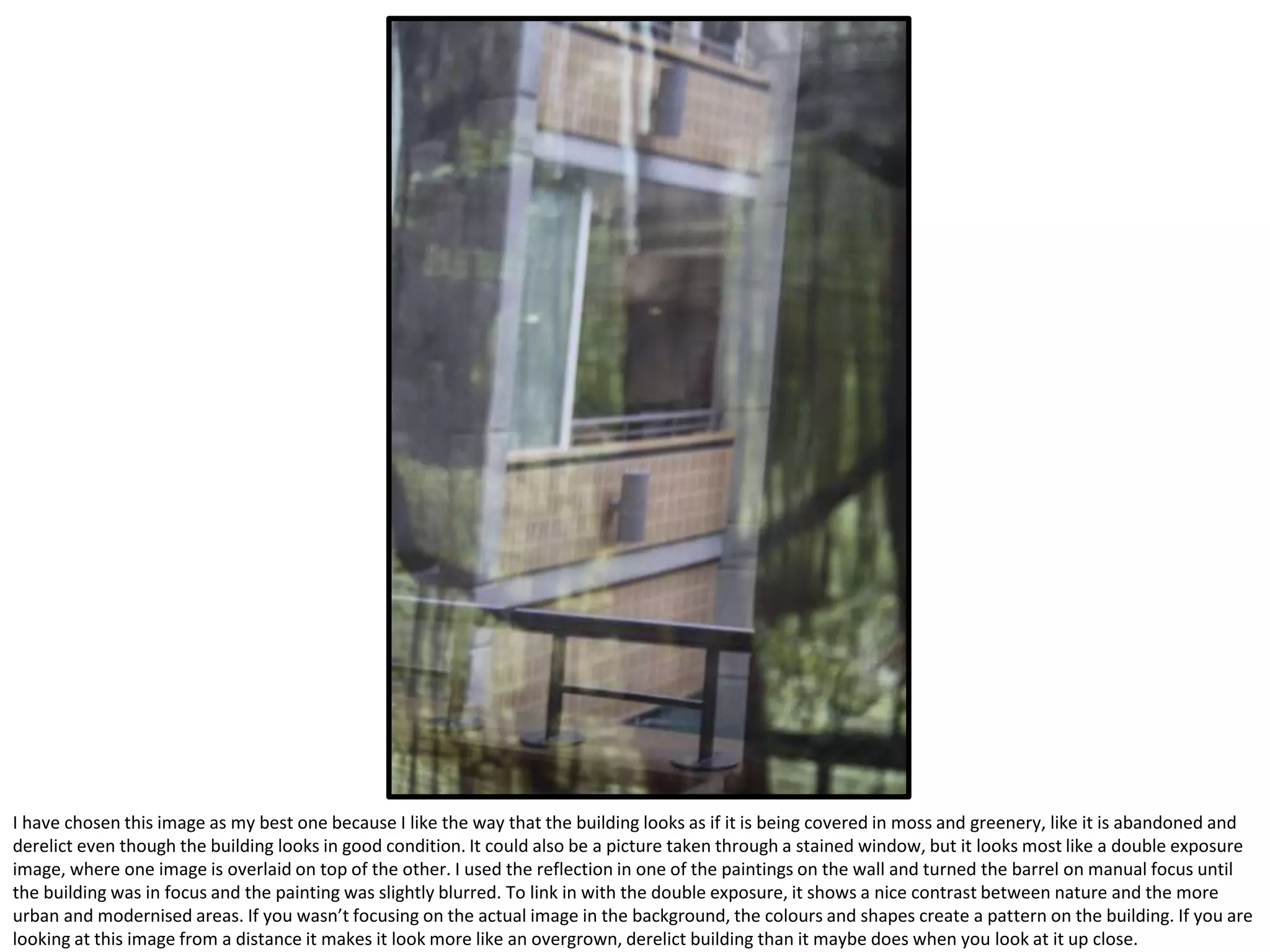 I have chosen this image as my best one because I like the way that the building looks as if it is being covered in moss and greenery, like it is abandoned and
derelict even though the building looks in good condition. It could also be a picture taken through a stained window, but it looks most like a double exposure
image, where one image is overlaid on top of the other. I used the reflection in one of the paintings on the wall and turned the barrel on manual focus until
the building was in focus and the painting was slightly blurred. To link in with the double exposure, it shows a nice contrast between nature and the more
urban and modernised areas. If you wasn’t focusing on the actual image in the background, the colours and shapes create a pattern on the building. If you are
looking at this image from a distance it makes it look more like an overgrown, derelict building than it maybe does when you look at it up close.
 