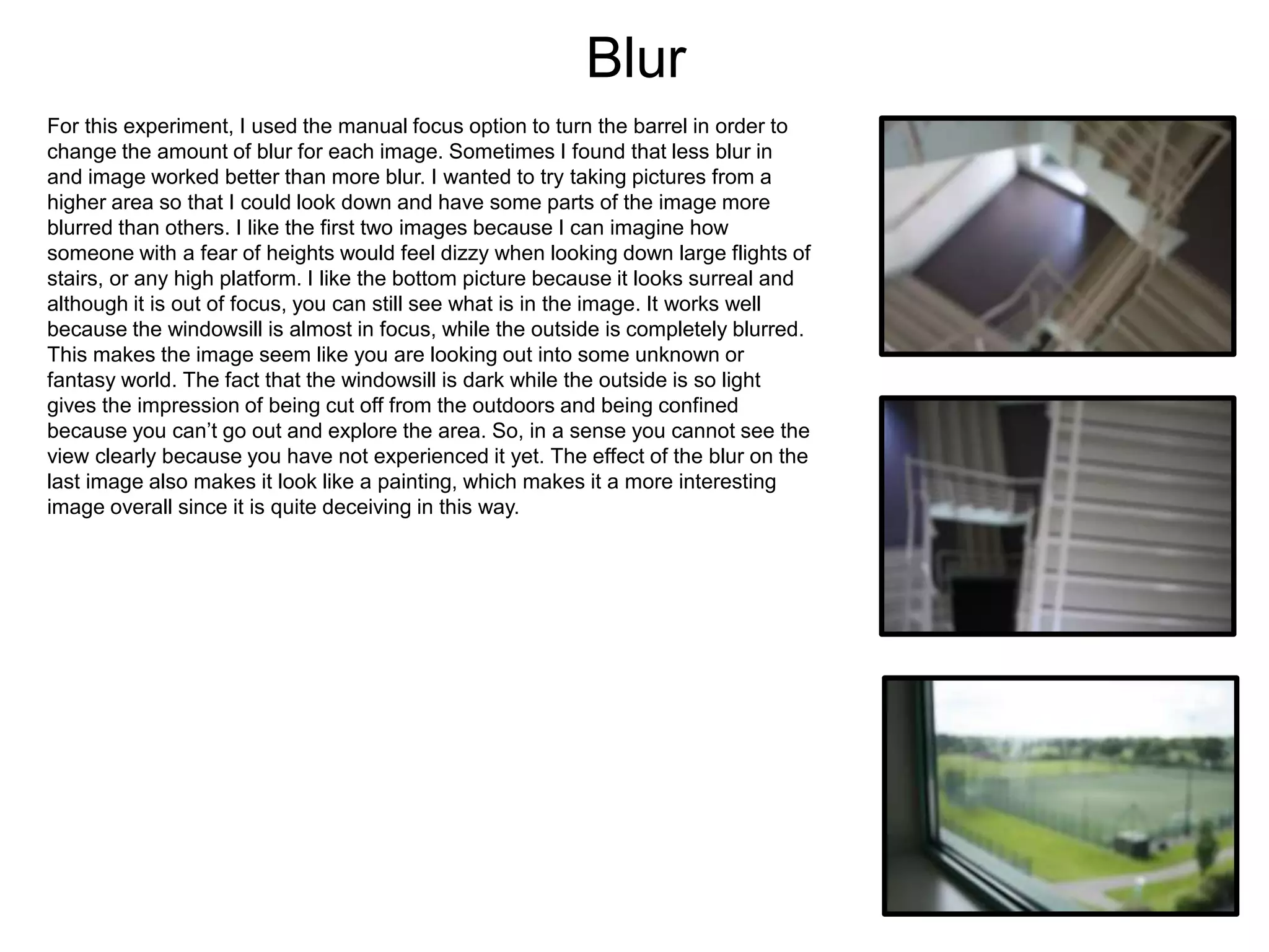 Blur
For this experiment, I used the manual focus option to turn the barrel in order to
change the amount of blur for each image. Sometimes I found that less blur in
and image worked better than more blur. I wanted to try taking pictures from a
higher area so that I could look down and have some parts of the image more
blurred than others. I like the first two images because I can imagine how
someone with a fear of heights would feel dizzy when looking down large flights of
stairs, or any high platform. I like the bottom picture because it looks surreal and
although it is out of focus, you can still see what is in the image. It works well
because the windowsill is almost in focus, while the outside is completely blurred.
This makes the image seem like you are looking out into some unknown or
fantasy world. The fact that the windowsill is dark while the outside is so light
gives the impression of being cut off from the outdoors and being confined
because you can’t go out and explore the area. So, in a sense you cannot see the
view clearly because you have not experienced it yet. The effect of the blur on the
last image also makes it look like a painting, which makes it a more interesting
image overall since it is quite deceiving in this way.
 