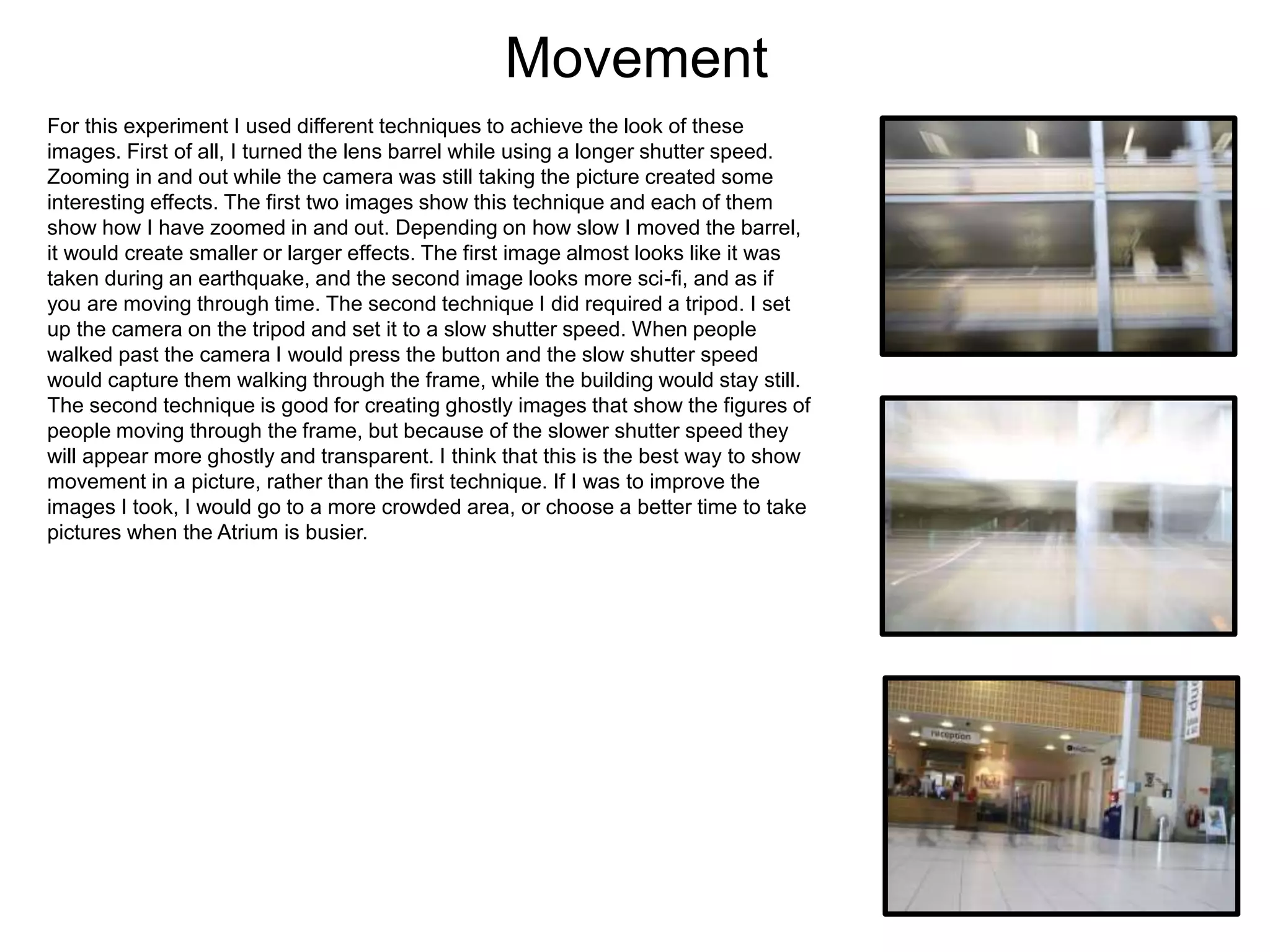 Movement
For this experiment I used different techniques to achieve the look of these
images. First of all, I turned the lens barrel while using a longer shutter speed.
Zooming in and out while the camera was still taking the picture created some
interesting effects. The first two images show this technique and each of them
show how I have zoomed in and out. Depending on how slow I moved the barrel,
it would create smaller or larger effects. The first image almost looks like it was
taken during an earthquake, and the second image looks more sci-fi, and as if
you are moving through time. The second technique I did required a tripod. I set
up the camera on the tripod and set it to a slow shutter speed. When people
walked past the camera I would press the button and the slow shutter speed
would capture them walking through the frame, while the building would stay still.
The second technique is good for creating ghostly images that show the figures of
people moving through the frame, but because of the slower shutter speed they
will appear more ghostly and transparent. I think that this is the best way to show
movement in a picture, rather than the first technique. If I was to improve the
images I took, I would go to a more crowded area, or choose a better time to take
pictures when the Atrium is busier.
 