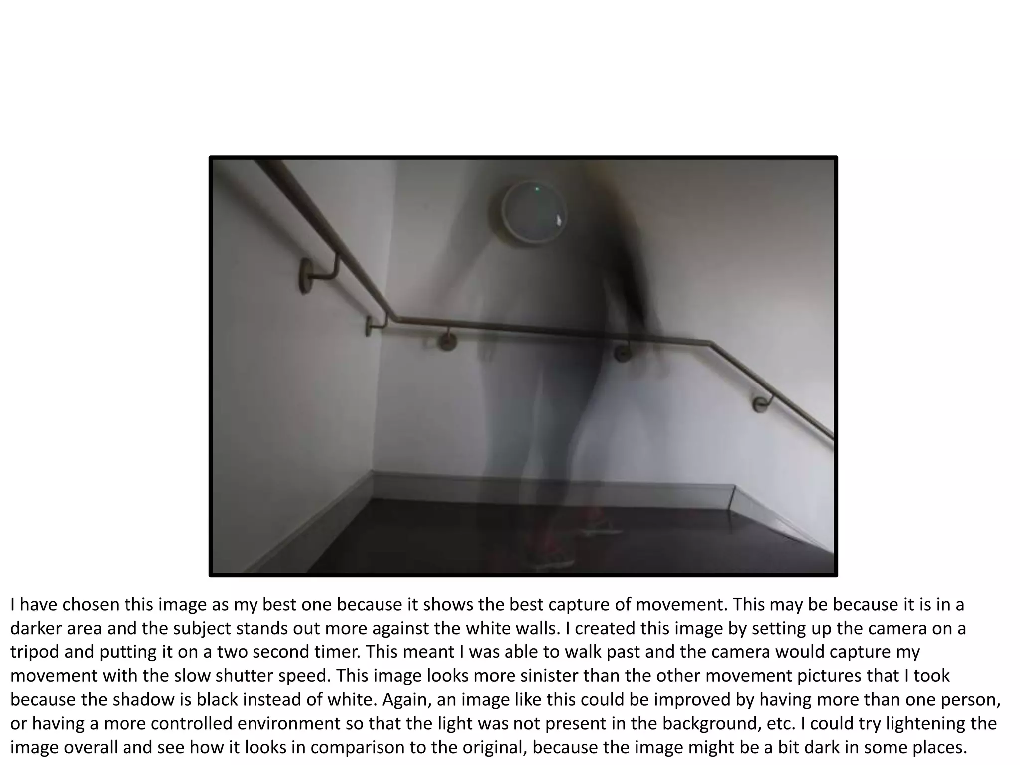 I have chosen this image as my best one because it shows the best capture of movement. This may be because it is in a
darker area and the subject stands out more against the white walls. I created this image by setting up the camera on a
tripod and putting it on a two second timer. This meant I was able to walk past and the camera would capture my
movement with the slow shutter speed. This image looks more sinister than the other movement pictures that I took
because the shadow is black instead of white. Again, an image like this could be improved by having more than one person,
or having a more controlled environment so that the light was not present in the background, etc. I could try lightening the
image overall and see how it looks in comparison to the original, because the image might be a bit dark in some places.
 