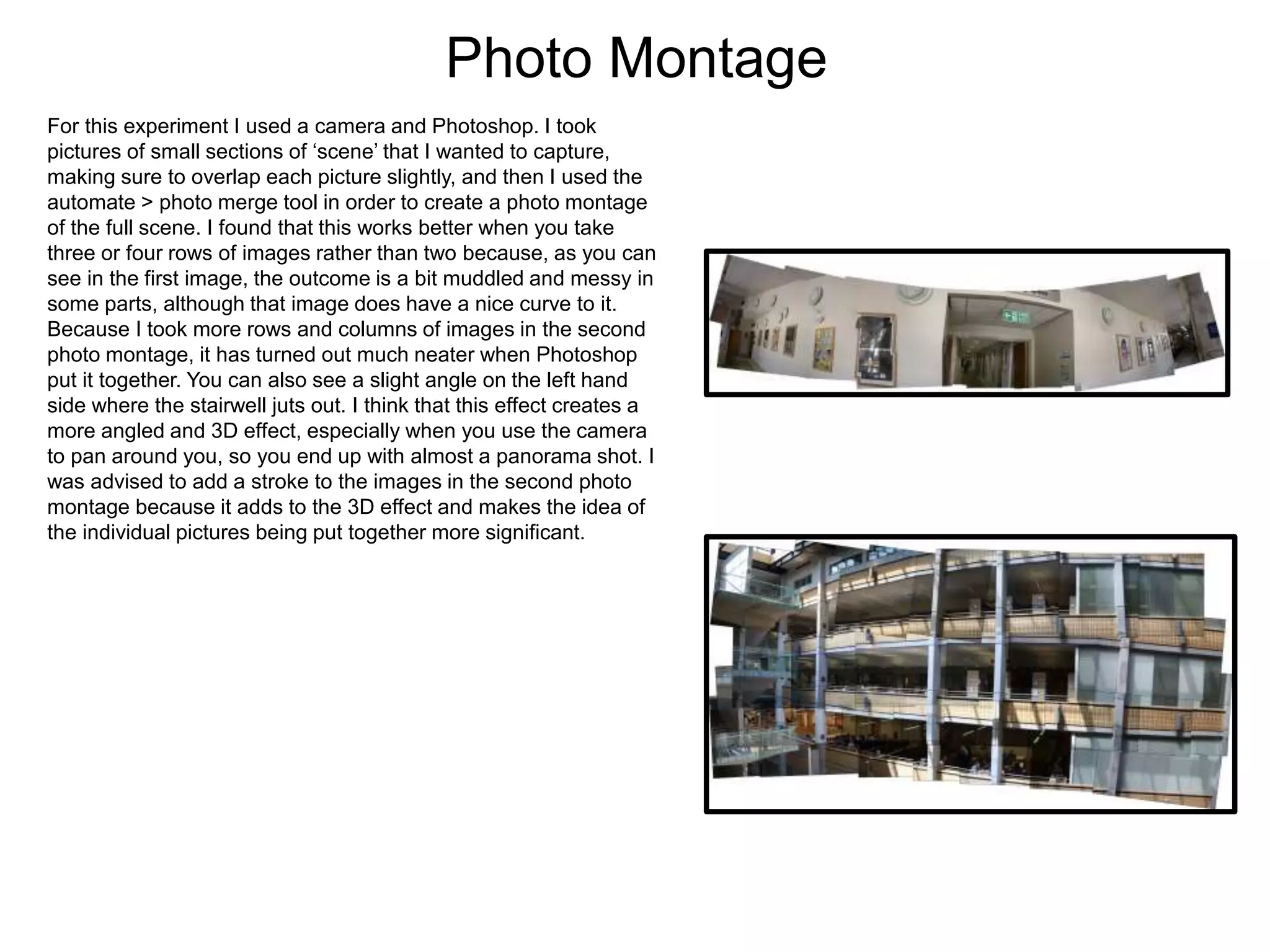 Photo Montage
For this experiment I used a camera and Photoshop. I took
pictures of small sections of ‘scene’ that I wanted to capture,
making sure to overlap each picture slightly, and then I used the
automate > photo merge tool in order to create a photo montage
of the full scene. I found that this works better when you take
three or four rows of images rather than two because, as you can
see in the first image, the outcome is a bit muddled and messy in
some parts, although that image does have a nice curve to it.
Because I took more rows and columns of images in the second
photo montage, it has turned out much neater when Photoshop
put it together. You can also see a slight angle on the left hand
side where the stairwell juts out. I think that this effect creates a
more angled and 3D effect, especially when you use the camera
to pan around you, so you end up with almost a panorama shot. I
was advised to add a stroke to the images in the second photo
montage because it adds to the 3D effect and makes the idea of
the individual pictures being put together more significant.
 
