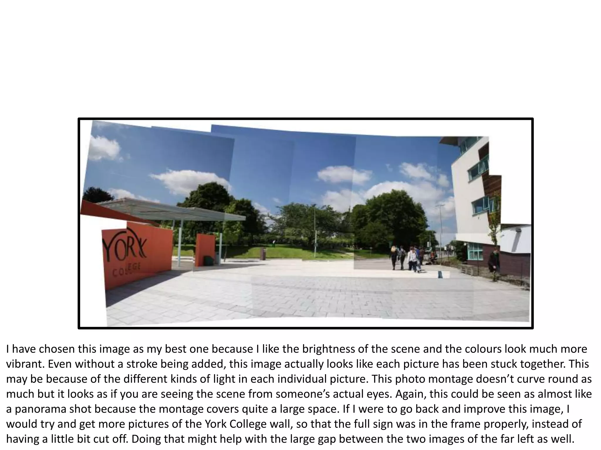 I have chosen this image as my best one because I like the brightness of the scene and the colours look much more
vibrant. Even without a stroke being added, this image actually looks like each picture has been stuck together. This
may be because of the different kinds of light in each individual picture. This photo montage doesn’t curve round as
much but it looks as if you are seeing the scene from someone’s actual eyes. Again, this could be seen as almost like
a panorama shot because the montage covers quite a large space. If I were to go back and improve this image, I
would try and get more pictures of the York College wall, so that the full sign was in the frame properly, instead of
having a little bit cut off. Doing that might help with the large gap between the two images of the far left as well.
 