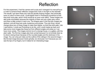 Reflection
For this experiment, I had the camera set to auto and I changed it to manual focus
in order to achieve these reflection images that I took in the light on the stairwell.
The results I got were these very dull and ghostly looking images, that practically
have no colour to them at all. I could lighten them in Photoshop somehow so that
they look more pale, which I think would be an even nicer effect. These images are
also quite minimalistic because the majority of them are just a plain grey colour,
and there is little content in each one. The shapes seen in the first two images are
abstract, and all three look quite mysterious and sinister. The only thing I would
change about any of these image is make them lighter, so that they look paler. Like
I said before, I could use Photoshop to do this, and I could maybe go back and
take some more images like these but from different angles and areas so I can
have more variety. The images remind me of a strange house, or a gallery, with the
plain walls. The first two images also look surreal because it is not entirely clear as
to what is being shown because of the rounded angles and the darkness in the
image. You can only just make out the outline of the railings in the second image. I
like the last image because it looks ghostly, but obviously it isn’t because you can
see the tips of my fingers, but it makes for an interesting image.
 