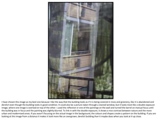 I have chosen this image as my best one because I like the way that the building looks as if it is being covered in moss and greenery, like it is abandoned and
derelict even though the building looks in good condition. It could also be a picture taken through a stained window, but it looks most like a double exposure
image, where one image is overlaid on top of the other. I used the reflection in one of the paintings on the wall and turned the barrel on manual focus until
the building was in focus and the painting was slightly blurred. To link in with the double exposure, it shows a nice contrast between nature and the more
urban and modernised areas. If you wasn’t focusing on the actual image in the background, the colours and shapes create a pattern on the building. If you are
looking at this image from a distance it makes it look more like an overgrown, derelict building than it maybe does when you look at it up close.
 