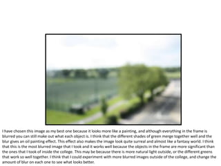 I have chosen this image as my best one because it looks more like a painting, and although everything in the frame is
blurred you can still make out what each object is. I think that the different shades of green merge together well and the
blur gives an oil painting effect. This effect also makes the image look quite surreal and almost like a fantasy world. I think
that this is the most blurred image that I took and it works well because the objects in the frame are more significant than
the ones that I took of inside the college. This may be because there is more natural light outside, or the different greens
that work so well together. I think that I could experiment with more blurred images outside of the college, and change the
amount of blur on each one to see what looks better.
 