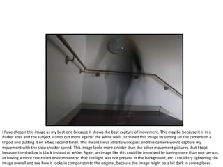 I have chosen this image as my best one because it shows the best capture of movement. This may be because it is in a
darker area and the subject stands out more against the white walls. I created this image by setting up the camera on a
tripod and putting it on a two second timer. This meant I was able to walk past and the camera would capture my
movement with the slow shutter speed. This image looks more sinister than the other movement pictures that I took
because the shadow is black instead of white. Again, an image like this could be improved by having more than one person,
or having a more controlled environment so that the light was not present in the background, etc. I could try lightening the
image overall and see how it looks in comparison to the original, because the image might be a bit dark in some places.
 