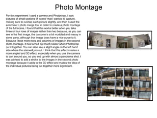 Photo Montage
For this experiment I used a camera and Photoshop. I took
pictures of small sections of ‘scene’ that I wanted to capture,
making sure to overlap each picture slightly, and then I used the
automate > photo merge tool in order to create a photo montage
of the full scene. I found that this works better when you take
three or four rows of images rather than two because, as you can
see in the first image, the outcome is a bit muddled and messy in
some parts, although that image does have a nice curve to it.
Because I took more rows and columns of images in the second
photo montage, it has turned out much neater when Photoshop
put it together. You can also see a slight angle on the left hand
side where the stairwell juts out. I think that this effect creates a
more angled and 3D effect, especially when you use the camera
to pan around you, so you end up with almost a panorama shot. I
was advised to add a stroke to the images in the second photo
montage because it adds to the 3D effect and makes the idea of
the individual pictures being put together more significant.
 