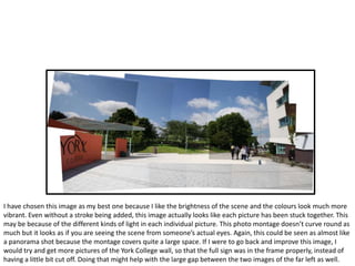 I have chosen this image as my best one because I like the brightness of the scene and the colours look much more
vibrant. Even without a stroke being added, this image actually looks like each picture has been stuck together. This
may be because of the different kinds of light in each individual picture. This photo montage doesn’t curve round as
much but it looks as if you are seeing the scene from someone’s actual eyes. Again, this could be seen as almost like
a panorama shot because the montage covers quite a large space. If I were to go back and improve this image, I
would try and get more pictures of the York College wall, so that the full sign was in the frame properly, instead of
having a little bit cut off. Doing that might help with the large gap between the two images of the far left as well.
 