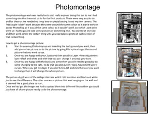 Photomontage
The photomontage work was really fun to do I really enjoyed doing this but to me I had
something else that I wanted to do for the final products. These were very easy to do
and for these as we needed no fancy lens or special setting I used my own camera. The
first couple I didn’t work because they were around the same colour so it didn’t work on
adobe Photoshop as it was all the same colour so it couldn't work out which part went
were so I had to go and take some pictures of something else . You started at one side
and then went across the certain thing until you had taken a photo of each section of
that certain thing.
How to get a photomontage picture:
1. Start by opening Photoshop up and inserting the back ground you want, then
add your other picture on to the picture by going File > place to get the second
picture that you want to use.
2. Once you are happy with your 2 pictures then you click Layer >New Adjustment
layer>black and white and with that you can change it any way you want.
3. Once you are happy with the black and white then you will need to probably do
some changing to the light. To do that you click Layer > New Adjustment layer >
curves. When you get this layer if you don’t click ALT and click the layer you want
to change then it will change the whole picture .
The pictures I got were of the college staircase which I did in colour and black and white
just to see the difference. The other one was a picture that was hanging on the wall and
it seemed like a good place to start.
Once we had got the images we had to upload them into different files so then you could
just have all of one picture ready to do the photomontage.
 
