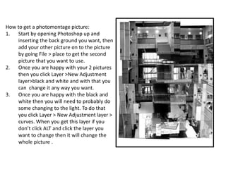How to get a photomontage picture:
1. Start by opening Photoshop up and
inserting the back ground you want, then
add your other picture on to the picture
by going File > place to get the second
picture that you want to use.
2. Once you are happy with your 2 pictures
then you click Layer >New Adjustment
layer>black and white and with that you
can change it any way you want.
3. Once you are happy with the black and
white then you will need to probably do
some changing to the light. To do that
you click Layer > New Adjustment layer >
curves. When you get this layer if you
don’t click ALT and click the layer you
want to change then it will change the
whole picture .
 