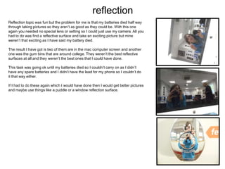 reflection
Reflection topic was fun but the problem for me is that my batteries died half way
through taking pictures so they aren’t as good as they could be. With this one
again you needed no special lens or setting so I could just use my camera. All you
had to do was find a reflective surface and take en exciting picture but mine
weren’t that exciting as I have said my battery died.
The result I have got is two of them are in the mac computer screen and another
one was the gum bins that are around college. They weren’t the best reflective
surfaces at all and they weren’t the best ones that I could have done.
This task was going ok until my batteries died so I couldn’t carry on as I didn’t
have any spare batteries and I didn’t have the lead for my phone so I couldn’t do
it that way either.
If I had to do these again which I would have done then I would get better pictures
and maybe use things like a puddle or a window reflection surface.
 