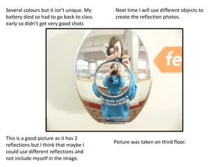 This is a good picture as it has 2
reflections but I think that maybe I
could use different reflections and
not include myself in the image.
Several colours but it isn’t unique. My
battery died so had to go back to class
early so didn’t get very good shots
Picture was taken on third floor.
Next time I will use different objects to
create the reflection photos.
 