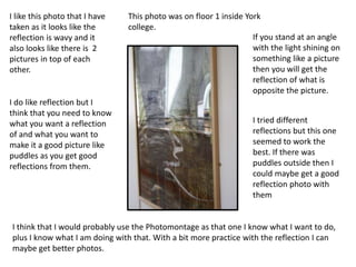 I like this photo that I have
taken as it looks like the
reflection is wavy and it
also looks like there is 2
pictures in top of each
other.
I do like reflection but I
think that you need to know
what you want a reflection
of and what you want to
make it a good picture like
puddles as you get good
reflections from them.
I think that I would probably use the Photomontage as that one I know what I want to do,
plus I know what I am doing with that. With a bit more practice with the reflection I can
maybe get better photos.
This photo was on floor 1 inside York
college.
If you stand at an angle
with the light shining on
something like a picture
then you will get the
reflection of what is
opposite the picture.
I tried different
reflections but this one
seemed to work the
best. If there was
puddles outside then I
could maybe get a good
reflection photo with
them
 