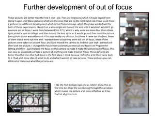 Further development of out of focus
These pictures are better than the first 4 that I did. They are improving which I should expect from
doing it again. 2 of these pictures which are the ones that are on the right hand side I have used these
2 pictures in a different development which is the Photomontage, which they have worked well for
both of these experiments. I kept it on a wide angle and turned the lens until it wouldn’t wouldn’t go
anymore out of focus. I went from between F5.6- F7.1, which is why some are more blur than others.
I just picked a spot in college and then turned the lens as far as it would go and then took the picture.
Every photo I took was either out of focus or really out of focus, but these 4 came out the best. Some
of them didn’t work out how well I wanted them to but they were still out of focus. Most of the
pictures were taken on second floor, and I just moved the camera to find the spot that I wanted and
then took the picture. I changed the focus from automatic to manual and kept it on Programme
setting and then I just changed the focus on the camera to make it make the picture out of focus. This
was easy as you could just take a picture of anything and make it out of focus. These pictures are
better than the ones that had done in the first place. I think because I left it for a bit then came back
to it I had a bit more idea of what to do and what I wanted to take pictures. These pictures you can
still kind of make out what the pictures are.
I like the York College logo one as I didn’t know this at
the time but I had the sun shining through the windows
which makes the picture a bit more effective as it has
that bit of glitter to it.
 