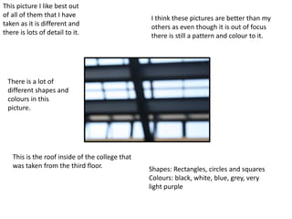 This picture I like best out
of all of them that I have
taken as it is different and
there is lots of detail to it.
There is a lot of
different shapes and
colours in this
picture.
This is the roof inside of the college that
was taken from the third floor. Shapes: Rectangles, circles and squares
Colours: black, white, blue, grey, very
light purple
I think these pictures are better than my
others as even though it is out of focus
there is still a pattern and colour to it.
 