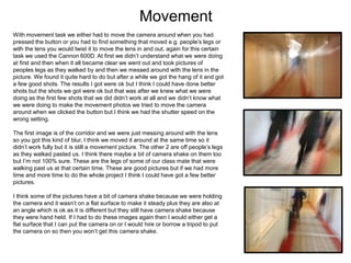 Movement
With movement task we either had to move the camera around when you had
pressed the button or you had to find something that moved e.g. people’s legs or
with the lens you would twist it to move the lens in and out, again for this certain
task we used the Cannon 600D. At first we didn’t understand what we were doing
at first and then when it all became clear we went out and took pictures of
peoples legs as they walked by and then we messed around with the lens in the
picture. We found it quite hard to do but after a while we got the hang of it and got
a few good shots. The results I got were ok but I think I could have done better
shots but the shots we got were ok but that was after we knew what we were
doing as the first few shots that we did didn’t work at all and we didn’t know what
we were doing to make the movement photos we tried to move the camera
around when we clicked the button but I think we had the shutter speed on the
wrong setting.
The first image is of the corridor and we were just messing around with the lens
so you got this kind of blur, I think we moved it around at the same time so it
didn’t work fully but it is still a movement picture. The other 2 are off people’s legs
as they walked pasted us. I think there maybe a bit of camera shake on them too
but I’m not 100% sure. These are the legs of some of our class mate that were
walking past us at that certain time. These are good pictures but if we had more
time and more time to do the whole project I think I could have got a few better
pictures.
I think some of the pictures have a bit of camera shake because we were holding
the camera and it wasn’t on a flat surface to make it steady plus they are also at
an angle which is ok as it is different but they still have camera shake because
they were hand held. If I had to do these images again then I would either get a
flat surface that I can put the camera on or I would hire or borrow a tripod to put
the camera on so then you won’t get this camera shake.
 
