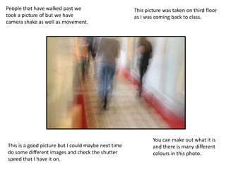 People that have walked past we
took a picture of but we have
camera shake as well as movement.
This is a good picture but I could maybe next time
do some different images and check the shutter
speed that I have it on.
This picture was taken on third floor
as I was coming back to class.
You can make out what it is
and there is many different
colours in this photo.
 