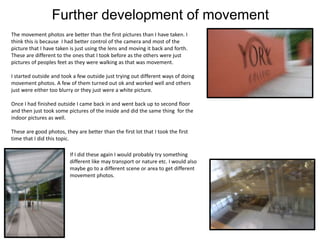 Further development of movement
The movement photos are better than the first pictures than I have taken. I
think this is because I had better control of the camera and most of the
picture that I have taken is just using the lens and moving it back and forth.
These are different to the ones that I took before as the others were just
pictures of peoples feet as they were walking as that was movement.
I started outside and took a few outside just trying out different ways of doing
movement photos. A few of them turned out ok and worked well and others
just were either too blurry or they just were a white picture.
Once I had finished outside I came back in and went back up to second floor
and then just took some pictures of the inside and did the same thing for the
indoor pictures as well.
These are good photos, they are better than the first lot that I took the first
time that I did this topic.
If I did these again I would probably try something
different like may transport or nature etc. I would also
maybe go to a different scene or area to get different
movement photos.
 