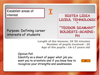 Length of the lessons: 3X 50 minutes
Number of pupils involved : 25
Age of the pupils : 16-17 years old
Purpose: Defining career
interests of students
Opinion Poll
Identify on a sheet of paper what job you
want you to orientate and if you know how to
recognize your strengths and weaknesses.
Establish areas of
interest
 