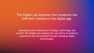The Digital Lab explores how museums can
fulfil their missions in the digital age.
Operating at the intersection of design, technology and
content, the Digital Lab explores the new forms of audience
experience that are enabled through emerging digital
technologies.
 