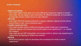 Areas of interest
• Digital storytelling
• How might digital media allow us to more effectively foreground objects in stories?
• How might we use digital to layer information for different audiences, Is it possible to
dynamically reorder content driven by user interest?
• VR & AR
• How might VR & AR enable audiences to explore collection objects and the stories
around them in new, more immersive ways?
• Location aware services
• How might location-aware mobile technologies enable audiences to experience
collection objects in the places where those objects have significance? - i.e. outside
the museum
• How might we use WiFi triangulation and access points to deliver new experiences to
visitors such as layering of content and context?
• Gaming
• What kind of games might be developed that enveloped the whole museum
experience?
 