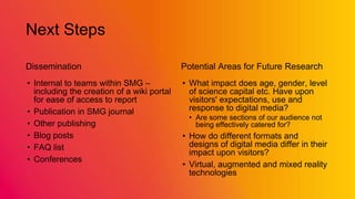 Next Steps
Dissemination
• Internal to teams within SMG –
including the creation of a wiki portal
for ease of access to report
• Publication in SMG journal
• Other publishing
• Blog posts
• FAQ list
• Conferences
Potential Areas for Future Research
• What impact does age, gender, level
of science capital etc. Have upon
visitors' expectations, use and
response to digital media?
• Are some sections of our audience not
being effectively catered for?
• How do different formats and
designs of digital media differ in their
impact upon visitors?
• Virtual, augmented and mixed reality
technologies
 