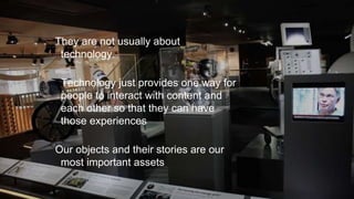 They are not usually about
technology.
Technology just provides one way for
people to interact with content and
each other so that they can have
those experiences
Our objects and their stories are our
most important assets
 
