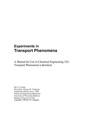 Experiments in
Transport Phenomena
A Manual for Use in Chemical Engineering 324,
Transport Phenomena Laboratory
By E.J. Crosby
Revised by Thomas W. Chapman
Updated by Rafael Chavez, 2002
Chemical Engineering Department
University of Wisconsin-Madison
Madison, Wisconsin 53706
Copyright © 1999 by T.W. Chapman
 
