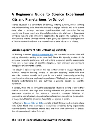 A Beginner's Guide to Science Experiment
Kits and Planetariums for School
Science education is a cornerstone of learning, fostering curiosity, critical thinking,
and problem-solving skills. One effective way to engage students and make science
come alive is through hands-on experimentation and interactive learning
experiences. Science experiment kits and planetariums play vital roles in this process,
providing students with immersive opportunities to explore the wonders of the
natural world and the universe beyond. In this guide, we'll delve into the significance
of these educational tools and how they enhance science education in schools.
Science Experiment Kits: Unleashing Curiosity
For budding scientists, Science experiment kits are like treasure troves filled with
exciting discoveries waiting to be unearthed. These kits typically contain all the
necessary materials, equipment, and instructions to conduct specific experiments.
They cover a wide range of scientific disciplines, from chemistry and physics to
biology and environmental science.
The beauty of science experiment kits lies in their ability to engage students in
practical, hands-on learning. Instead of passively absorbing information from
textbooks, students actively participate in the scientific process—hypothesizing,
experimenting, observing, and drawing conclusions. This hands-on approach not only
deepens understanding but also cultivates a genuine passion for scientific
exploration.
In schools, these kits are invaluable resources for educators looking to enrich their
science curriculum. They align with learning objectives and provide students with
memorable experiences that reinforce theoretical concepts. Whether it's
constructing a simple circuit, observing chemical reactions, or exploring the principles
of magnetism, these kits empower students to see science in action.
Furthermore, Science kits for kids promote critical thinking and problem-solving
skills. When faced with challenges or unexpected outcomes during experiments,
students learn to troubleshoot, analyze data, and adapt their approaches—a process
that mirrors real-world scientific inquiry.
The Role of Planetariums: Gateway to the Cosmos
 