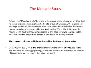 The 
Monster 
Study 
• Dubbed 
the 
"Monster 
Study" 
by 
some 
of 
Johnson's 
peers, 
who 
were 
horrified 
that 
he 
would 
experiment 
on 
orphan 
children 
to 
prove 
a 
hypothesis, 
the 
experiment 
was 
kept 
hidden 
for 
fear 
Johnson's 
reputa8on 
would 
be 
tarnished 
in 
the 
wake 
of 
human 
experiments 
conducted 
by 
the 
Nazis 
during 
World 
War 
II. 
Because 
the 
results 
of 
the 
study 
were 
never 
published 
in 
any 
peer-­‐reviewed 
journal, 
Tudor's 
disserta8on 
is 
the 
only 
official 
record 
of 
the 
details 
of 
the 
experiment. 
• The 
University 
of 
Iowa 
publicly 
apologized 
for 
the 
Monster 
Study 
in 
2001. 
• On 
17 
August 
2007, 
six 
of 
the 
orphan 
children 
were 
awarded 
$925,000 
by 
the 
State 
of 
Iowa 
for 
lifelong 
psychological 
and 
emo8onal 
scars 
caused 
by 
six 
months 
of 
torment 
during 
the 
Iowa 
University 
experiment. 
 