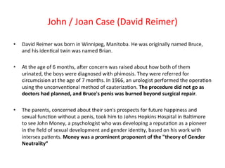 • David 
John 
/ 
Joan 
Case 
(David 
Reimer) 
Reimer 
was 
born 
in 
Winnipeg, 
Manitoba. 
He 
was 
originally 
named 
Bruce, 
and 
his 
iden8cal 
twin 
was 
named 
Brian. 
• At 
the 
age 
of 
6 
months, 
aNer 
concern 
was 
raised 
about 
how 
both 
of 
them 
urinated, 
the 
boys 
were 
diagnosed 
with 
phimosis. 
They 
were 
referred 
for 
circumcision 
at 
the 
age 
of 
7 
months. 
In 
1966, 
an 
urologist 
performed 
the 
opera8on 
using 
the 
unconven8onal 
method 
of 
cauteriza8on. 
The 
procedure 
did 
not 
go 
as 
doctors 
had 
planned, 
and 
Bruce's 
penis 
was 
burned 
beyond 
surgical 
repair. 
• The 
parents, 
concerned 
about 
their 
son's 
prospects 
for 
future 
happiness 
and 
sexual 
func8on 
without 
a 
penis, 
took 
him 
to 
Johns 
Hopkins 
Hospital 
in 
Bal8more 
to 
see 
John 
Money, 
a 
psychologist 
who 
was 
developing 
a 
reputa8on 
as 
a 
pioneer 
in 
the 
field 
of 
sexual 
development 
and 
gender 
iden8ty, 
based 
on 
his 
work 
with 
intersex 
pa8ents. 
Money 
was 
a 
prominent 
proponent 
of 
the 
"theory 
of 
Gender 
Neutrality” 
 