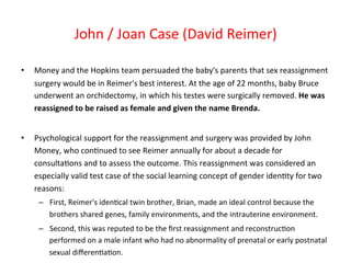 • Money 
John 
/ 
Joan 
Case 
(David 
Reimer) 
and 
the 
Hopkins 
team 
persuaded 
the 
baby's 
parents 
that 
sex 
reassignment 
surgery 
would 
be 
in 
Reimer's 
best 
interest. 
At 
the 
age 
of 
22 
months, 
baby 
Bruce 
underwent 
an 
orchidectomy, 
in 
which 
his 
testes 
were 
surgically 
removed. 
He 
was 
reassigned 
to 
be 
raised 
as 
female 
and 
given 
the 
name 
Brenda. 
• Psychological 
support 
for 
the 
reassignment 
and 
surgery 
was 
provided 
by 
John 
Money, 
who 
con8nued 
to 
see 
Reimer 
annually 
for 
about 
a 
decade 
for 
consulta8ons 
and 
to 
assess 
the 
outcome. 
This 
reassignment 
was 
considered 
an 
especially 
valid 
test 
case 
of 
the 
social 
learning 
concept 
of 
gender 
iden8ty 
for 
two 
reasons: 
– First, 
Reimer's 
iden8cal 
twin 
brother, 
Brian, 
made 
an 
ideal 
control 
because 
the 
brothers 
shared 
genes, 
family 
environments, 
and 
the 
intrauterine 
environment. 
– Second, 
this 
was 
reputed 
to 
be 
the 
first 
reassignment 
and 
reconstruc8on 
performed 
on 
a 
male 
infant 
who 
had 
no 
abnormality 
of 
prenatal 
or 
early 
postnatal 
sexual 
differen8a8on. 
 