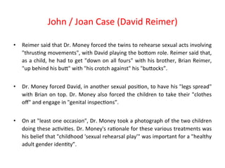 • Reimer 
John 
/ 
Joan 
Case 
(David 
Reimer) 
said 
that 
Dr. 
Money 
forced 
the 
twins 
to 
rehearse 
sexual 
acts 
involving 
"thrus8ng 
movements", 
with 
David 
playing 
the 
boPom 
role. 
Reimer 
said 
that, 
as 
a 
child, 
he 
had 
to 
get 
"down 
on 
all 
fours" 
with 
his 
brother, 
Brian 
Reimer, 
"up 
behind 
his 
buP" 
with 
"his 
crotch 
against" 
his 
"buPocks”. 
• Dr. 
Money 
forced 
David, 
in 
another 
sexual 
posi8on, 
to 
have 
his 
"legs 
spread" 
with 
Brian 
on 
top. 
Dr. 
Money 
also 
forced 
the 
children 
to 
take 
their 
"clothes 
off" 
and 
engage 
in 
"genital 
inspec8ons”. 
• On 
at 
"least 
one 
occasion", 
Dr. 
Money 
took 
a 
photograph 
of 
the 
two 
children 
doing 
these 
ac8vi8es. 
Dr. 
Money's 
ra8onale 
for 
these 
various 
treatments 
was 
his 
belief 
that 
"childhood 
'sexual 
rehearsal 
play'" 
was 
important 
for 
a 
"healthy 
adult 
gender 
iden8ty”. 
 