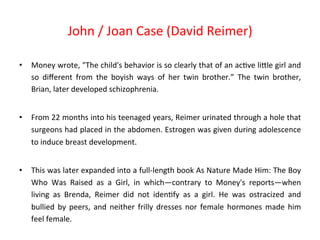 • Money 
John 
/ 
Joan 
Case 
(David 
Reimer) 
wrote, 
"The 
child's 
behavior 
is 
so 
clearly 
that 
of 
an 
ac8ve 
liPle 
girl 
and 
so 
different 
from 
the 
boyish 
ways 
of 
her 
twin 
brother.” 
The 
twin 
brother, 
Brian, 
later 
developed 
schizophrenia. 
• From 
22 
months 
into 
his 
teenaged 
years, 
Reimer 
urinated 
through 
a 
hole 
that 
surgeons 
had 
placed 
in 
the 
abdomen. 
Estrogen 
was 
given 
during 
adolescence 
to 
induce 
breast 
development. 
• This 
was 
later 
expanded 
into 
a 
full-­‐length 
book 
As 
Nature 
Made 
Him: 
The 
Boy 
Who 
Was 
Raised 
as 
a 
Girl, 
in 
which—contrary 
to 
Money's 
reports—when 
living 
as 
Brenda, 
Reimer 
did 
not 
iden8fy 
as 
a 
girl. 
He 
was 
ostracized 
and 
bullied 
by 
peers, 
and 
neither 
frilly 
dresses 
nor 
female 
hormones 
made 
him 
feel 
female. 
 