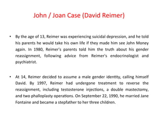 • By 
John 
/ 
Joan 
Case 
(David 
Reimer) 
the 
age 
of 
13, 
Reimer 
was 
experiencing 
suicidal 
depression, 
and 
he 
told 
his 
parents 
he 
would 
take 
his 
own 
life 
if 
they 
made 
him 
see 
John 
Money 
again. 
In 
1980, 
Reimer's 
parents 
told 
him 
the 
truth 
about 
his 
gender 
reassignment, 
following 
advice 
from 
Reimer's 
endocrinologist 
and 
psychiatrist. 
• At 
14, 
Reimer 
decided 
to 
assume 
a 
male 
gender 
iden8ty, 
calling 
himself 
David. 
By 
1997, 
Reimer 
had 
undergone 
treatment 
to 
reverse 
the 
reassignment, 
including 
testosterone 
injec8ons, 
a 
double 
mastectomy, 
and 
two 
phalloplasty 
opera8ons. 
On 
September 
22, 
1990, 
he 
married 
Jane 
Fontaine 
and 
became 
a 
stepfather 
to 
her 
three 
children. 
 