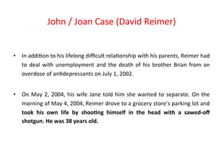 • In 
John 
/ 
Joan 
Case 
(David 
Reimer) 
addi8on 
to 
his 
lifelong 
difficult 
rela8onship 
with 
his 
parents, 
Reimer 
had 
to 
deal 
with 
unemployment 
and 
the 
death 
of 
his 
brother 
Brian 
from 
an 
overdose 
of 
an8depressants 
on 
July 
1, 
2002. 
• On 
May 
2, 
2004, 
his 
wife 
Jane 
told 
him 
she 
wanted 
to 
separate. 
On 
the 
morning 
of 
May 
4, 
2004, 
Reimer 
drove 
to 
a 
grocery 
store's 
parking 
lot 
and 
took 
his 
own 
life 
by 
shoo:ng 
himself 
in 
the 
head 
with 
a 
sawed-­‐off 
shotgun. 
He 
was 
38 
years 
old. 
 