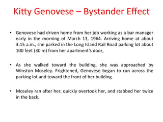KiPy 
Genovese 
– 
Bystander 
Effect 
• Genovese 
had 
driven 
home 
from 
her 
job 
working 
as 
a 
bar 
manager 
early 
in 
the 
morning 
of 
March 
13, 
1964. 
Arriving 
home 
at 
about 
3:15 
a.m., 
she 
parked 
in 
the 
Long 
Island 
Rail 
Road 
parking 
lot 
about 
100 
feet 
(30 
m) 
from 
her 
apartment's 
door, 
• As 
she 
walked 
toward 
the 
building, 
she 
was 
approached 
by 
Winston 
Moseley. 
Frightened, 
Genovese 
began 
to 
run 
across 
the 
parking 
lot 
and 
toward 
the 
front 
of 
her 
building 
• Moseley 
ran 
aNer 
her, 
quickly 
overtook 
her, 
and 
stabbed 
her 
twice 
in 
the 
back. 
 