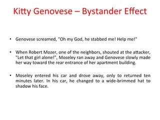KiPy 
Genovese 
– 
Bystander 
Effect 
• Genovese 
screamed, 
"Oh 
my 
God, 
he 
stabbed 
me! 
Help 
me!" 
• When 
Robert 
Mozer, 
one 
of 
the 
neighbors, 
shouted 
at 
the 
aPacker, 
"Let 
that 
girl 
alone!”, 
Moseley 
ran 
away 
and 
Genovese 
slowly 
made 
her 
way 
toward 
the 
rear 
entrance 
of 
her 
apartment 
building. 
• Moseley 
entered 
his 
car 
and 
drove 
away, 
only 
to 
returned 
ten 
minutes 
later. 
In 
his 
car, 
he 
changed 
to 
a 
wide-­‐brimmed 
hat 
to 
shadow 
his 
face. 
 