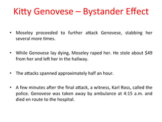 KiPy 
Genovese 
– 
Bystander 
Effect 
• Moseley 
proceeded 
to 
further 
aPack 
Genovese, 
stabbing 
her 
several 
more 
8mes. 
• While 
Genovese 
lay 
dying, 
Moseley 
raped 
her. 
He 
stole 
about 
$49 
from 
her 
and 
leN 
her 
in 
the 
hallway. 
• The 
aPacks 
spanned 
approximately 
half 
an 
hour. 
• A 
few 
minutes 
aNer 
the 
final 
aPack, 
a 
witness, 
Karl 
Ross, 
called 
the 
police. 
Genovese 
was 
taken 
away 
by 
ambulance 
at 
4:15 
a.m. 
and 
died 
en 
route 
to 
the 
hospital. 
 