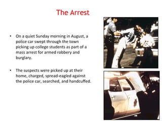 The Arrest 
• On 
a 
quiet 
Sunday 
morning 
in 
August, 
a 
police 
car 
swept 
through 
the 
town 
picking 
up 
college 
students 
as 
part 
of 
a 
mass 
arrest 
for 
armed 
robbery 
and 
burglary. 
• The 
suspects 
were 
picked 
up 
at 
their 
home, 
charged, 
spread-­‐eagled 
against 
the 
police 
car, 
searched, 
and 
handcuffed. 
 