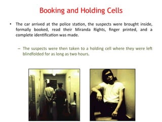 Booking and Holding Cells 
• The 
car 
arrived 
at 
the 
police 
sta8on, 
the 
suspects 
were 
brought 
inside, 
formally 
booked, 
read 
their 
Miranda 
Rights, 
finger 
printed, 
and 
a 
complete 
iden8fica8on 
was 
made. 
– The 
suspects 
were 
then 
taken 
to 
a 
holding 
cell 
where 
they 
were 
leN 
blindfolded 
for 
as 
long 
as 
two 
hours. 
 