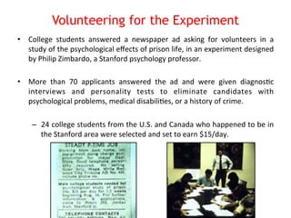 Volunteering for the Experiment 
• College 
students 
answered 
a 
newspaper 
ad 
asking 
for 
volunteers 
in 
a 
study 
of 
the 
psychological 
effects 
of 
prison 
life, 
in 
an 
experiment 
designed 
by 
Philip 
Zimbardo, 
a 
Stanford 
psychology 
professor. 
• More 
than 
70 
applicants 
answered 
the 
ad 
and 
were 
given 
diagnos8c 
interviews 
and 
personality 
tests 
to 
eliminate 
candidates 
with 
psychological 
problems, 
medical 
disabili8es, 
or 
a 
history 
of 
crime. 
– 24 
college 
students 
from 
the 
U.S. 
and 
Canada 
who 
happened 
to 
be 
in 
the 
Stanford 
area 
were 
selected 
and 
set 
to 
earn 
$15/day. 
 