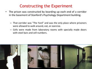 Constructing the Experiment 
• The 
prison 
was 
constructed 
by 
boarding 
up 
each 
end 
of 
a 
corridor 
in 
the 
basement 
of 
Stanford's 
Psychology 
Department 
building. 
– That 
corridor 
was 
"The 
Yard" 
and 
was 
the 
only 
place 
where 
prisoners 
were 
allowed 
to 
walk 
around, 
eat, 
or 
exercise. 
– Cells 
were 
made 
from 
laboratory 
rooms 
with 
specially 
made 
doors 
with 
steel 
bars 
and 
cell 
numbers. 
 