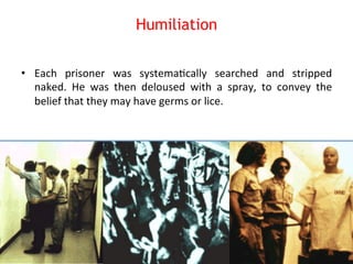 Humiliation 
• Each 
prisoner 
was 
systema8cally 
searched 
and 
stripped 
naked. 
He 
was 
then 
deloused 
with 
a 
spray, 
to 
convey 
the 
belief 
that 
they 
may 
have 
germs 
or 
lice. 
 